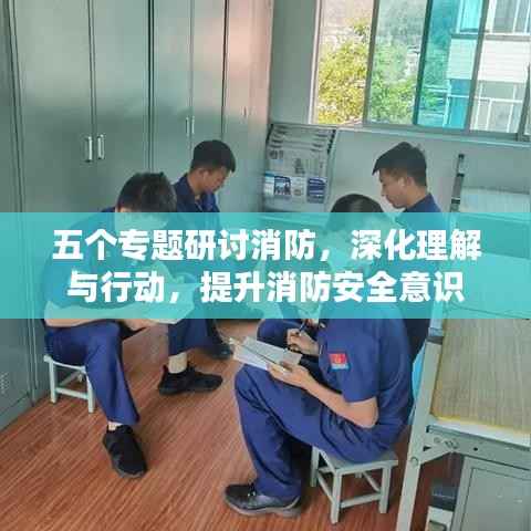 五个专题研讨消防,深化理解与行动,提升消防安全意识